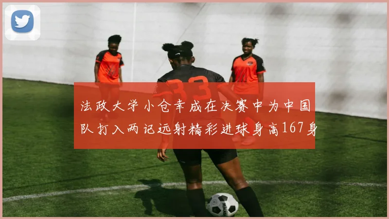 法政大学小仓幸成在决赛中为中国队打入两记远射精彩进球身高167身价25万欧
