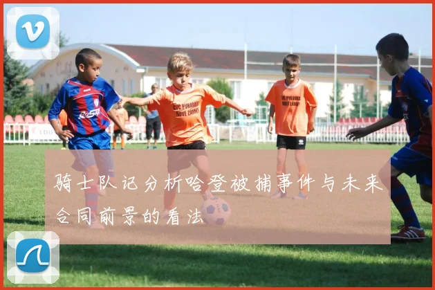 骑士队记分析哈登被捕事件与未来合同前景的看法
