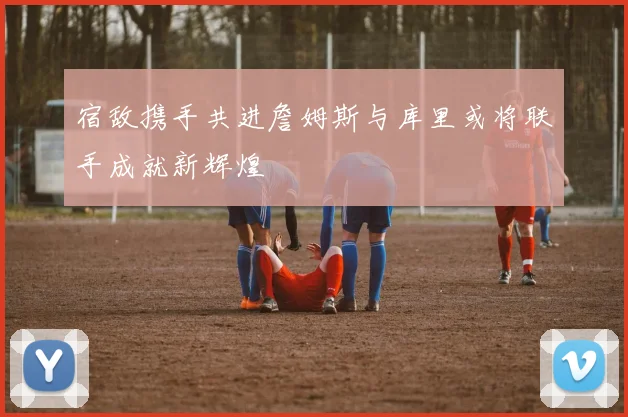 宿敌携手共进詹姆斯与库里或将联手成就新辉煌