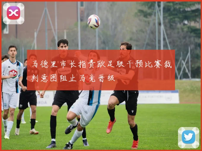 马德里市长指责欧足联干预比赛裁判意图阻止马竞晋级