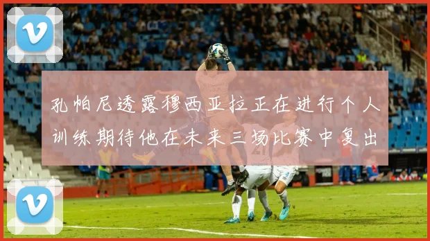 孔帕尼透露穆西亚拉正在进行个人训练期待他在未来三场比赛中复出