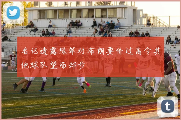 名记透露绿军对布朗要价过高令其他球队望而却步