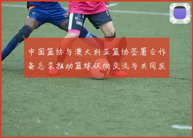 中国篮协与澳大利亚篮协签署合作备忘录推动篮球双向交流与共同发展