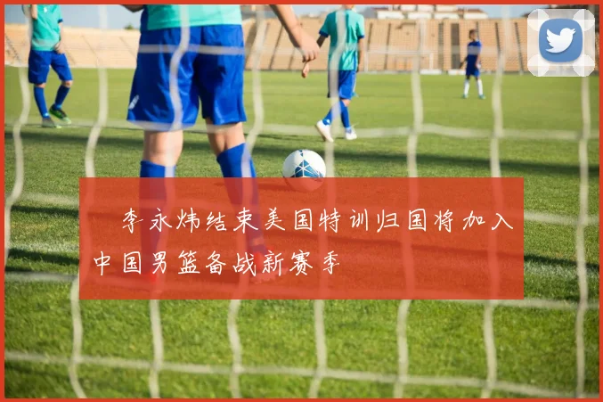 偰李永炜结束美国特训归国将加入中国男篮备战新赛季