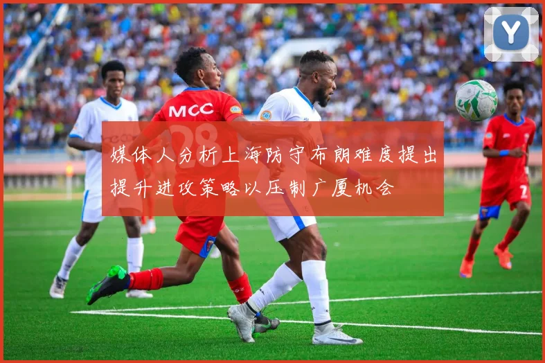 媒体人分析上海防守布朗难度提出提升进攻策略以压制广厦机会