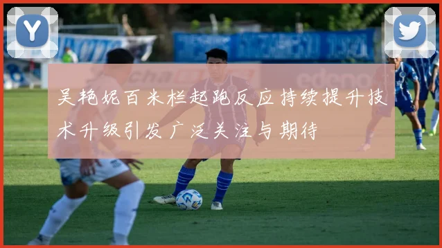 吴艳妮百米栏起跑反应持续提升技术升级引发广泛关注与期待