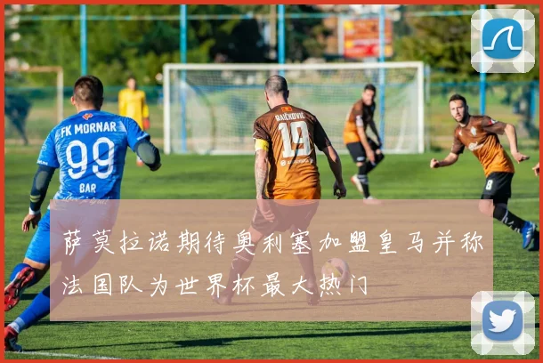 萨莫拉诺期待奥利塞加盟皇马并称法国队为世界杯最大热门