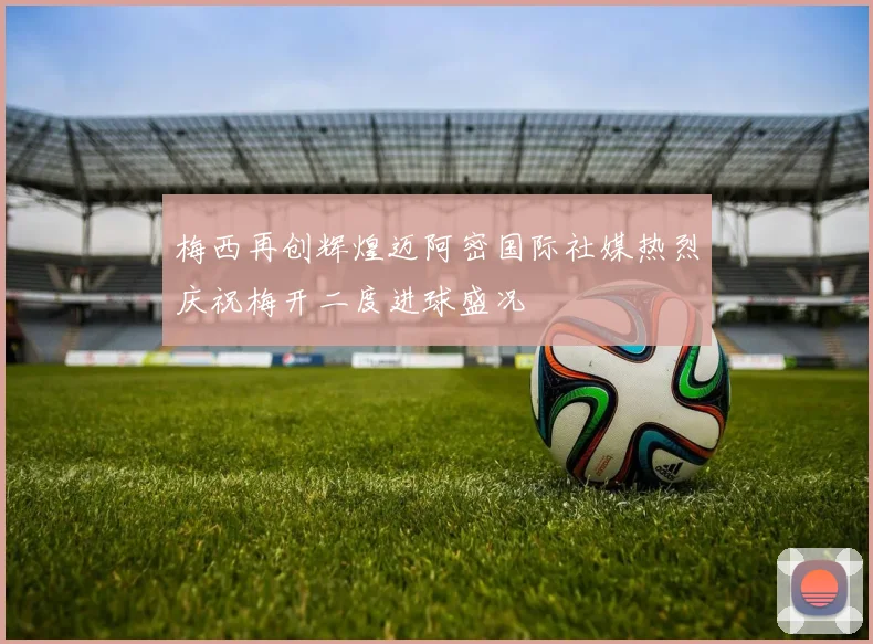 梅西再创辉煌迈阿密国际社媒热烈庆祝梅开二度进球盛况