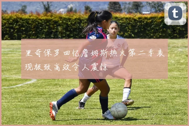 里奇保罗回忆詹姆斯热火第二季表现极致高效令人震惊