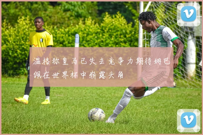 温格称皇马已失去竞争力期待姆巴佩在世界杯中崭露头角