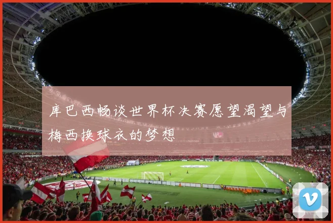 库巴西畅谈世界杯决赛愿望渴望与梅西换球衣的梦想