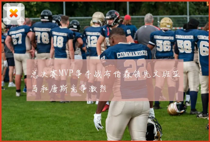 总决赛MVP争夺战布伦森领先文班亚马和唐斯竞争激烈