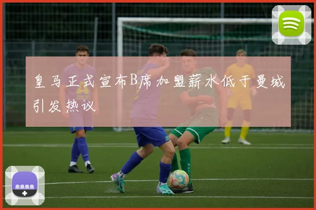 皇马正式宣布B席加盟薪水低于曼城引发热议