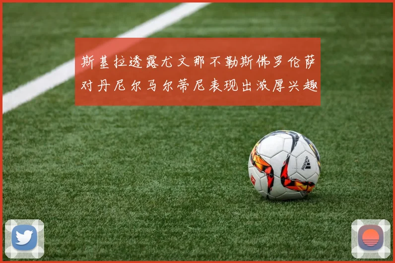 斯基拉透露尤文那不勒斯佛罗伦萨对丹尼尔马尔蒂尼表现出浓厚兴趣