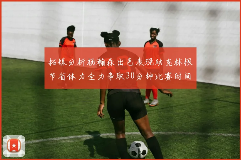 拓媒分析杨瀚森出色表现助克林根节省体力全力争取30分钟比赛时间