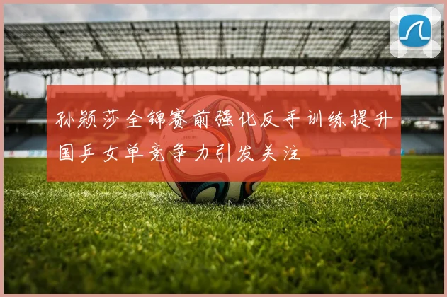 孙颖莎全锦赛前强化反手训练提升国乒女单竞争力引发关注