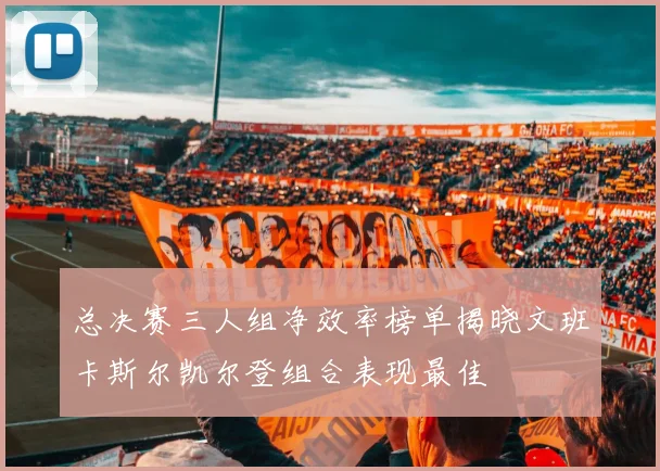总决赛三人组净效率榜单揭晓文班卡斯尔凯尔登组合表现最佳