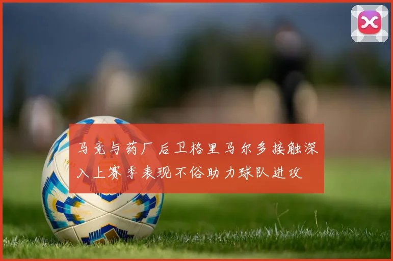 马竞与药厂后卫格里马尔多接触深入上赛季表现不俗助力球队进攻