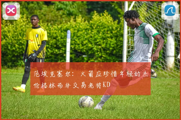 范埃克塞尔：火箭应珍惜年轻的杰伦格林而非交易老将KD