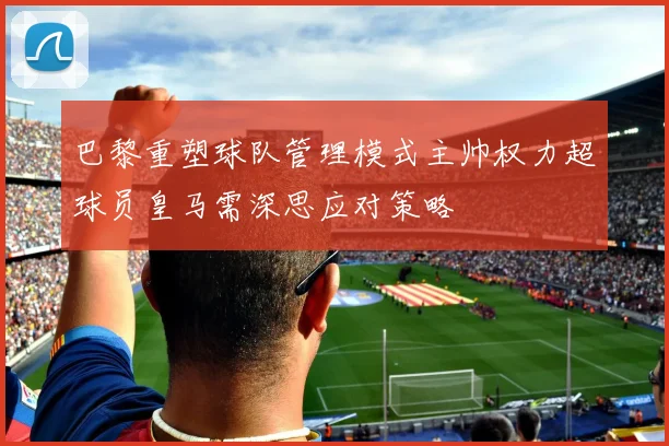 巴黎重塑球队管理模式主帅权力超球员皇马需深思应对策略