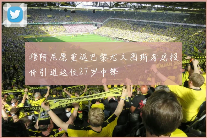 穆阿尼愿重返巴黎尤文图斯考虑报价引进这位27岁中锋
