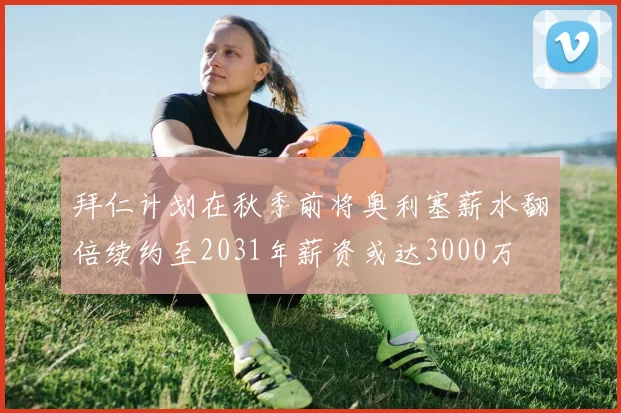 拜仁计划在秋季前将奥利塞薪水翻倍续约至2031年薪资或达3000万