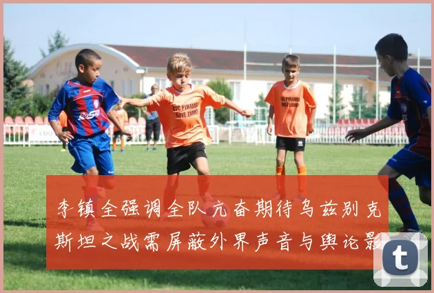 李镇全强调全队亢奋期待乌兹别克斯坦之战需屏蔽外界声音与舆论影响