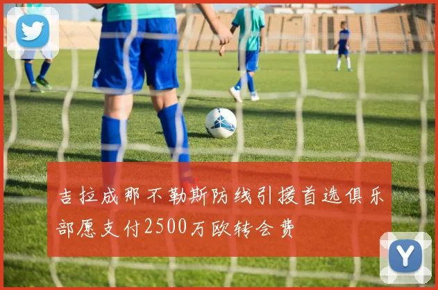 吉拉成那不勒斯防线引援首选俱乐部愿支付2500万欧转会费