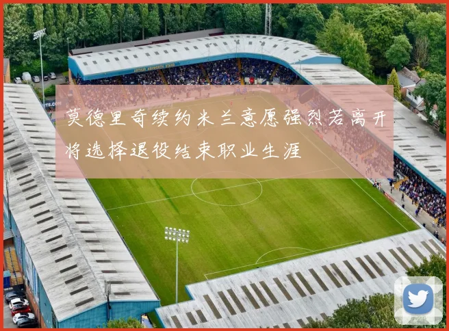 莫德里奇续约米兰意愿强烈若离开将选择退役结束职业生涯