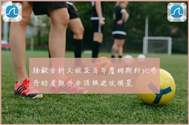 杨毅分析文班亚马与詹姆斯科比乔丹的差距并非顶级进攻明星