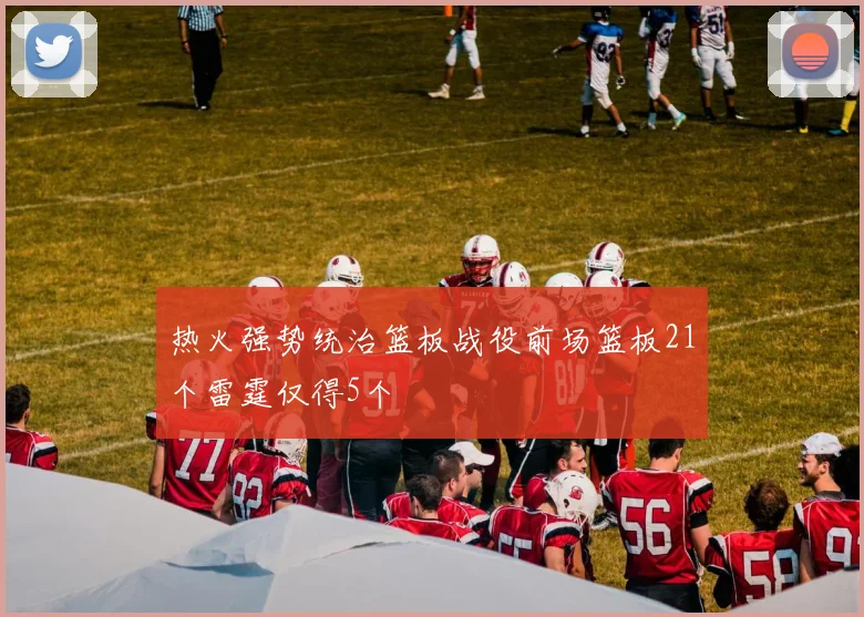 热火强势统治篮板战役前场篮板21个雷霆仅得5个